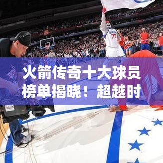 火箭传奇十大球员榜单揭晓！超越时代的巨星排名揭秘！