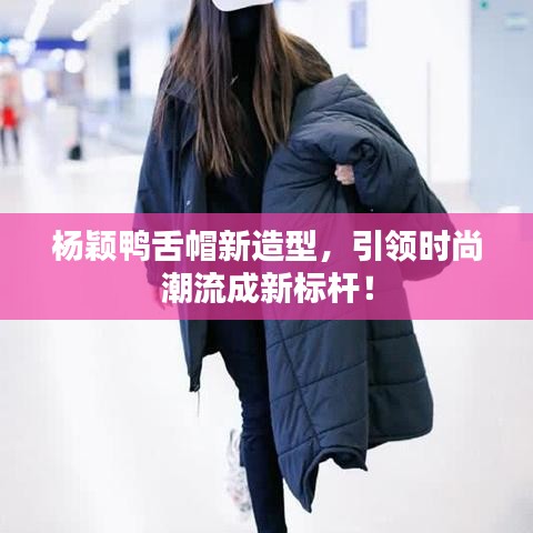 杨颖鸭舌帽新造型，引领时尚潮流成新标杆！