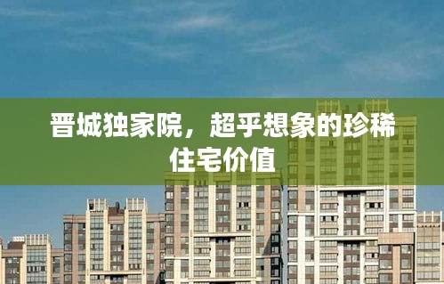晋城独家院，超乎想象的珍稀住宅价值