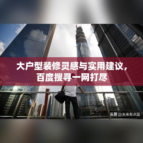 大户型装修灵感与实用建议，百度搜寻一网打尽