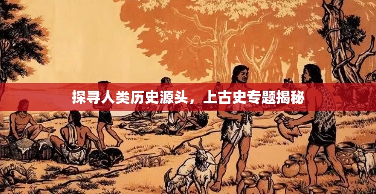 探寻人类历史源头，上古史专题揭秘