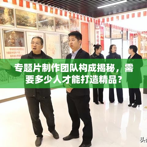 专题片制作团队构成揭秘，需要多少人才能打造精品？